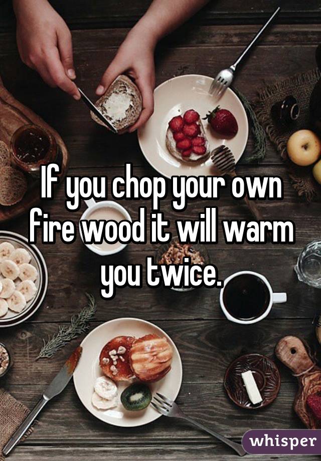 If you chop your own fire wood it will warm you twice.