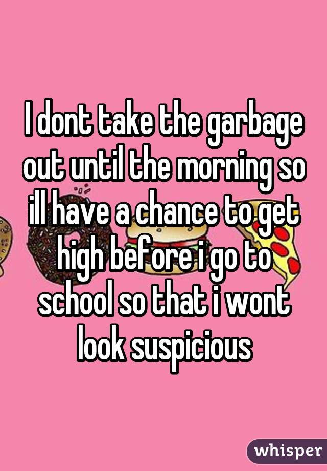 I dont take the garbage out until the morning so ill have a chance to get high before i go to school so that i wont look suspicious