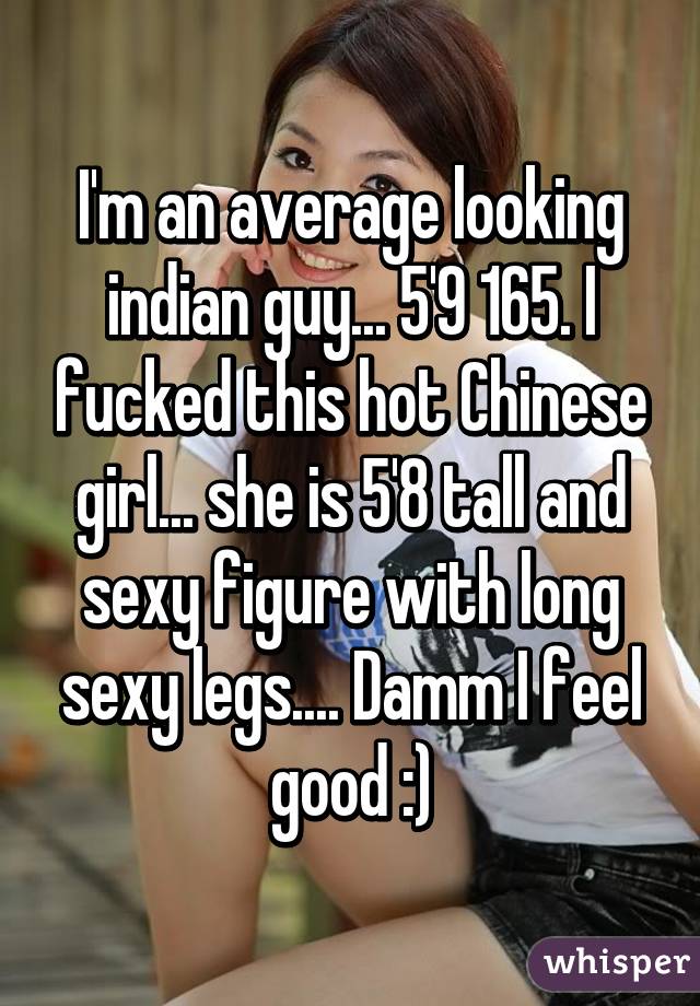 I'm an average looking indian guy... 5'9 165. I fucked this hot Chinese girl... she is 5'8 tall and sexy figure with long sexy legs.... Damm I feel good :)