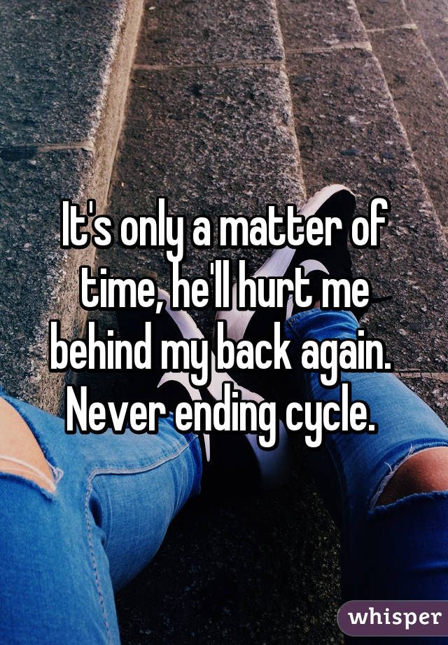 It's only a matter of time, he'll hurt me behind my back again.  Never ending cycle. 