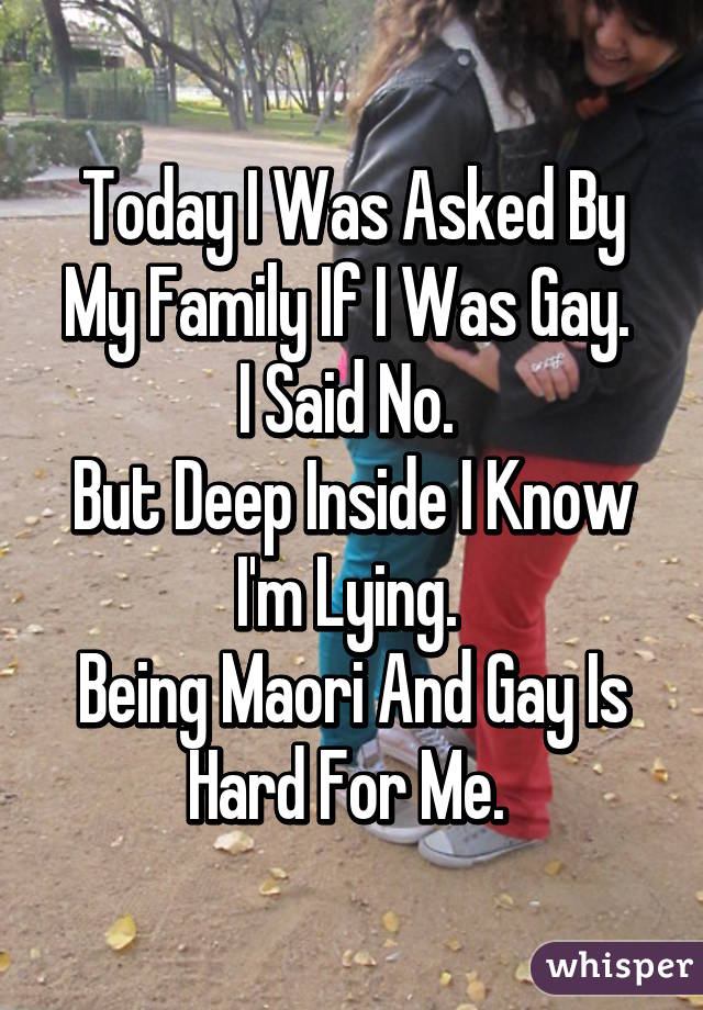 Today I Was Asked By My Family If I Was Gay. 
I Said No. 
But Deep Inside I Know I'm Lying. 
Being Maori And Gay Is Hard For Me. 