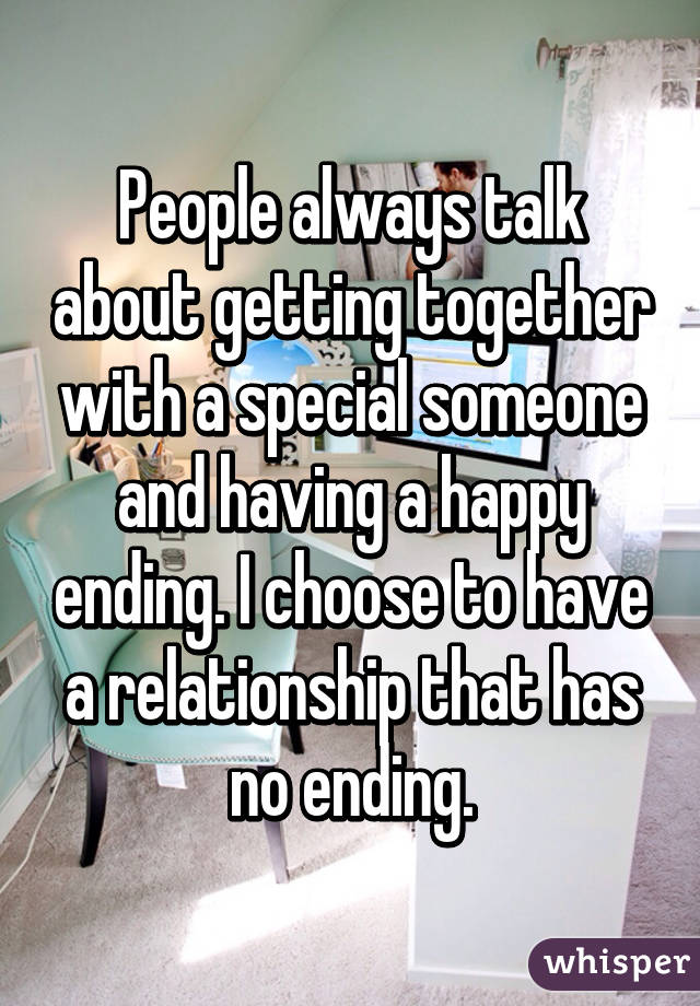 People always talk about getting together with a special someone and having a happy ending. I choose to have a relationship that has no ending.