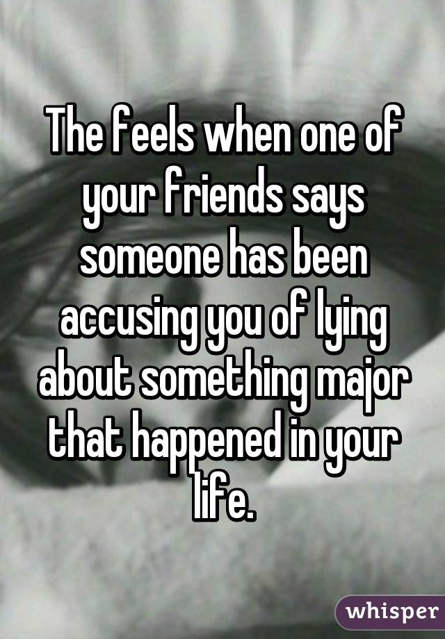 The feels when one of your friends says someone has been accusing you of lying about something major that happened in your life.