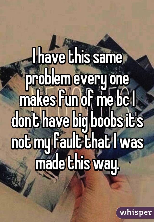 I have this same problem every one makes fun of me bc I don't have big boobs it's not my fault that I was made this way.