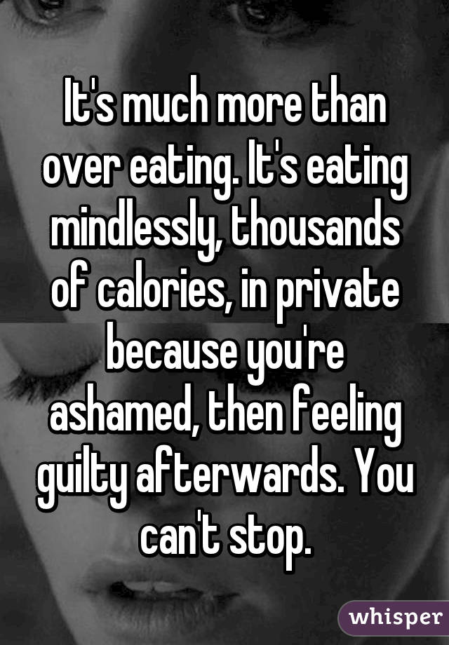 It's much more than over eating. It's eating mindlessly, thousands of calories, in private because you're ashamed, then feeling guilty afterwards. You can't stop.