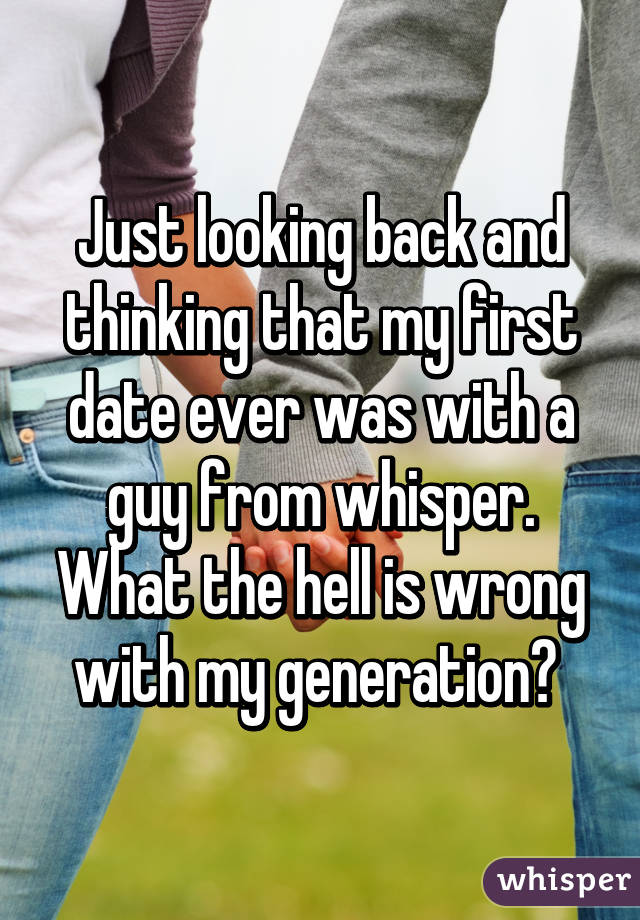 Just looking back and thinking that my first date ever was with a guy from whisper. What the hell is wrong with my generation? 