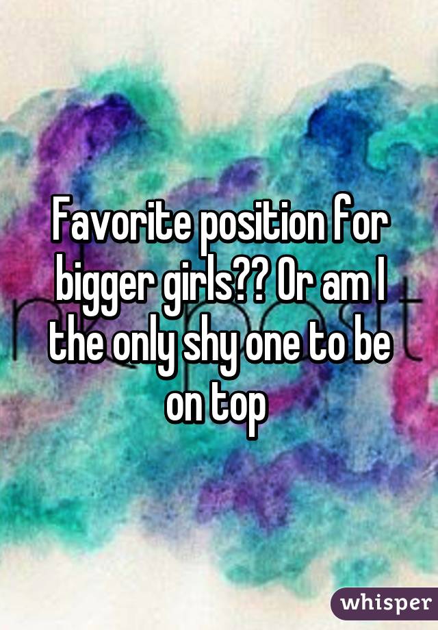 Favorite position for bigger girls?? Or am I the only shy one to be on top 