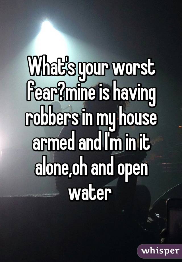 What's your worst fear?mine is having robbers in my house armed and I'm in it alone,oh and open water 