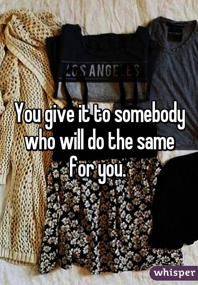 You give it to somebody who will do the same for you. 