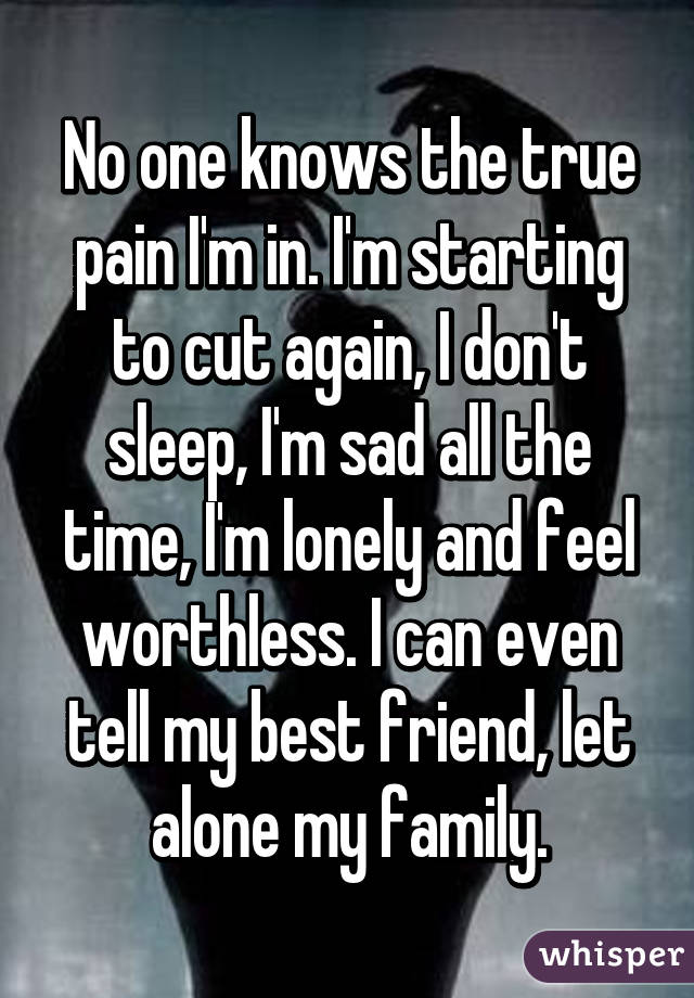 No one knows the true pain I'm in. I'm starting to cut again, I don't sleep, I'm sad all the time, I'm lonely and feel worthless. I can even tell my best friend, let alone my family.