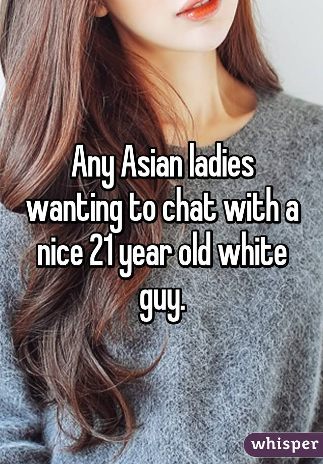 Any Asian ladies wanting to chat with a nice 21 year old white guy.