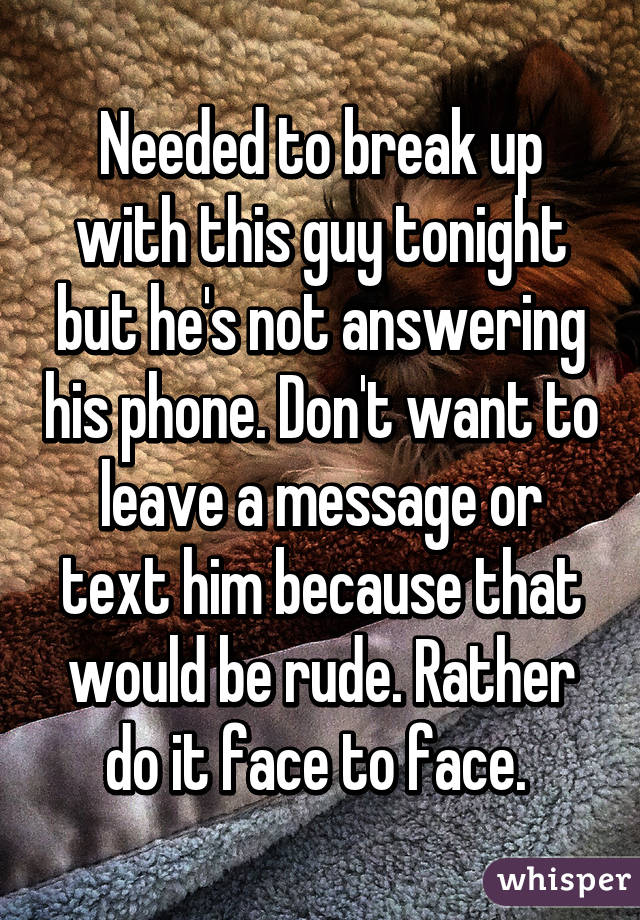 Needed to break up with this guy tonight but he's not answering his phone. Don't want to leave a message or text him because that would be rude. Rather do it face to face. 