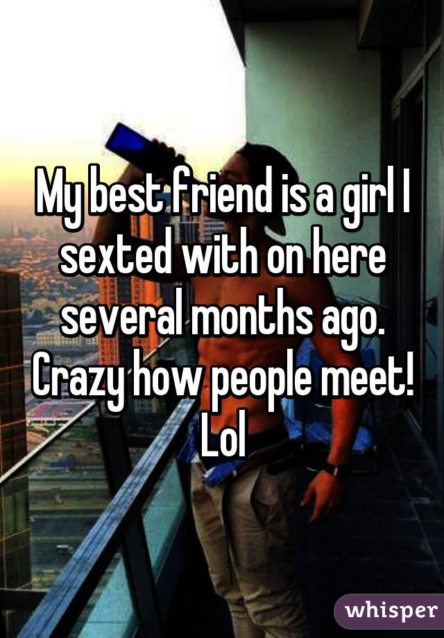 My best friend is a girl I sexted with on here several months ago. Crazy how people meet! Lol