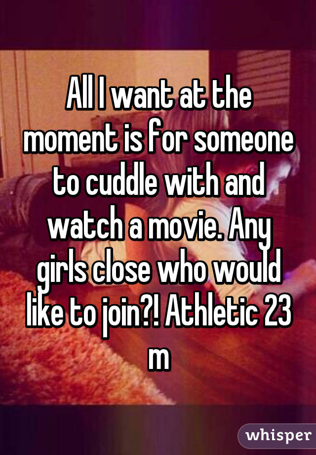 All I want at the moment is for someone to cuddle with and watch a movie. Any girls close who would like to join?! Athletic 23 m