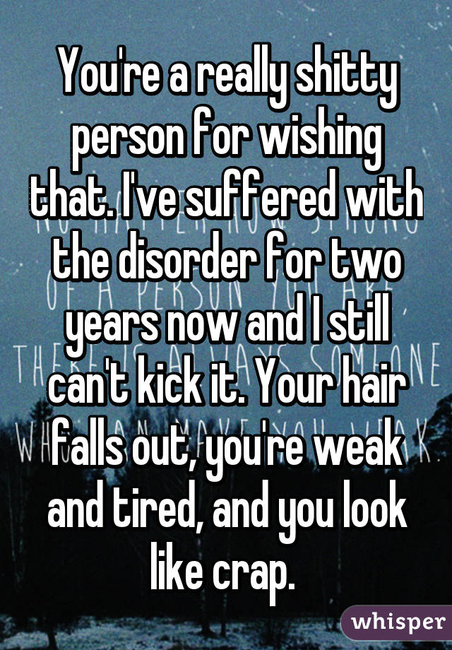 You're a really shitty person for wishing that. I've suffered with the disorder for two years now and I still can't kick it. Your hair falls out, you're weak and tired, and you look like crap. 