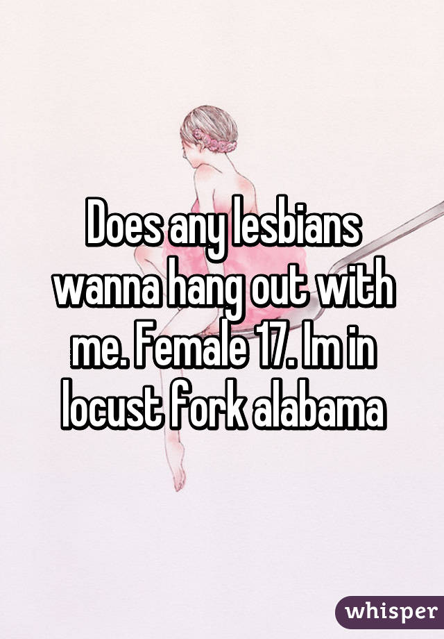 Does any lesbians wanna hang out with me. Female 17. Im in locust fork alabama