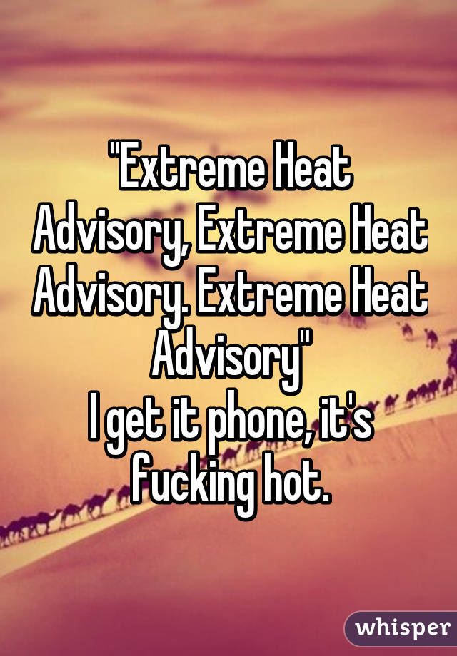 "Extreme Heat Advisory, Extreme Heat Advisory. Extreme Heat Advisory"
I get it phone, it's fucking hot.