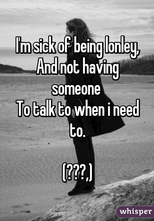 I'm sick of being lonley,
And not having someone 
To talk to when i need to.

(╯︵╰,)