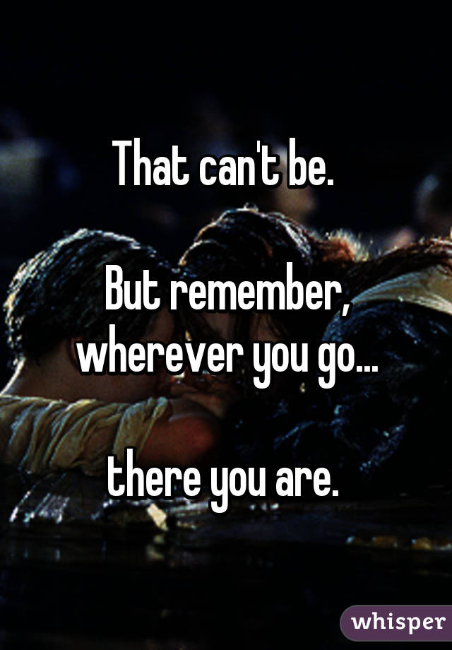 That can't be. 

But remember, wherever you go...

there you are. 