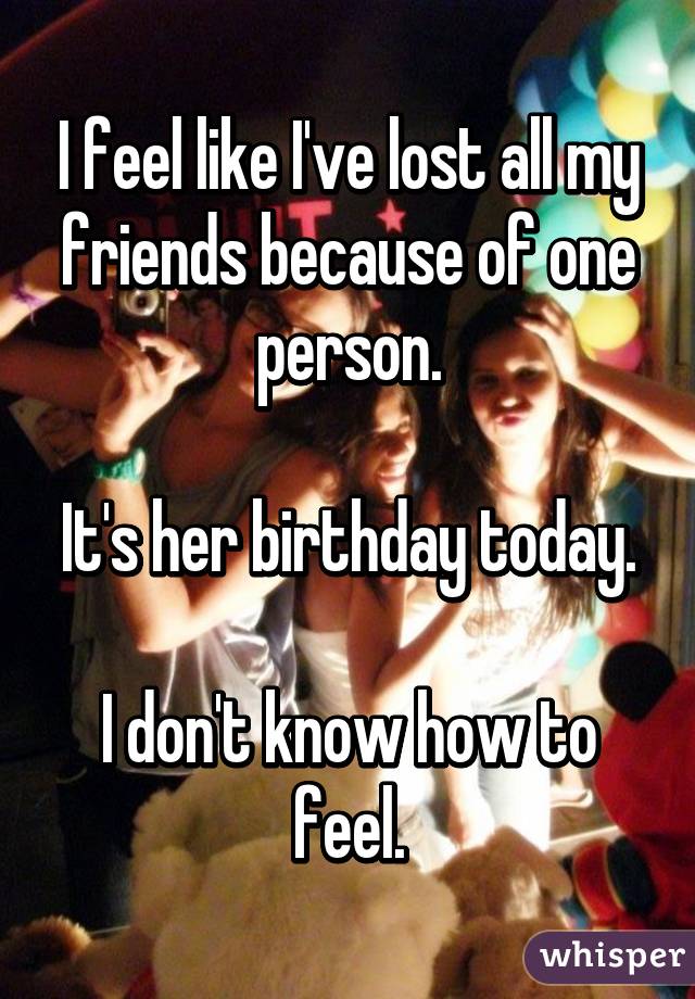 I feel like I've lost all my friends because of one person.

It's her birthday today.

I don't know how to feel.