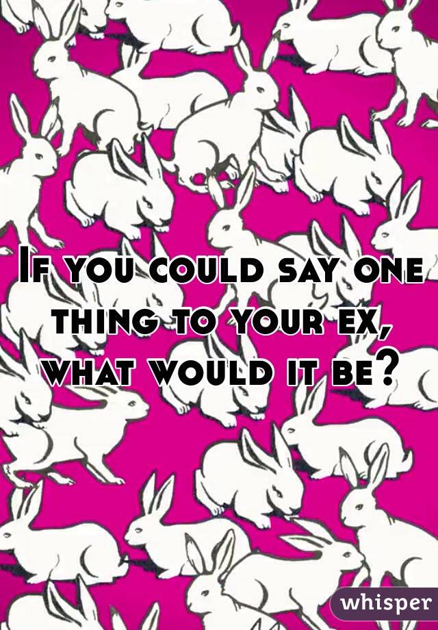 If you could say one thing to your ex, what would it be?