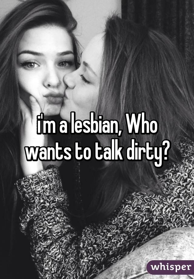 i'm a lesbian, Who wants to talk dirty?