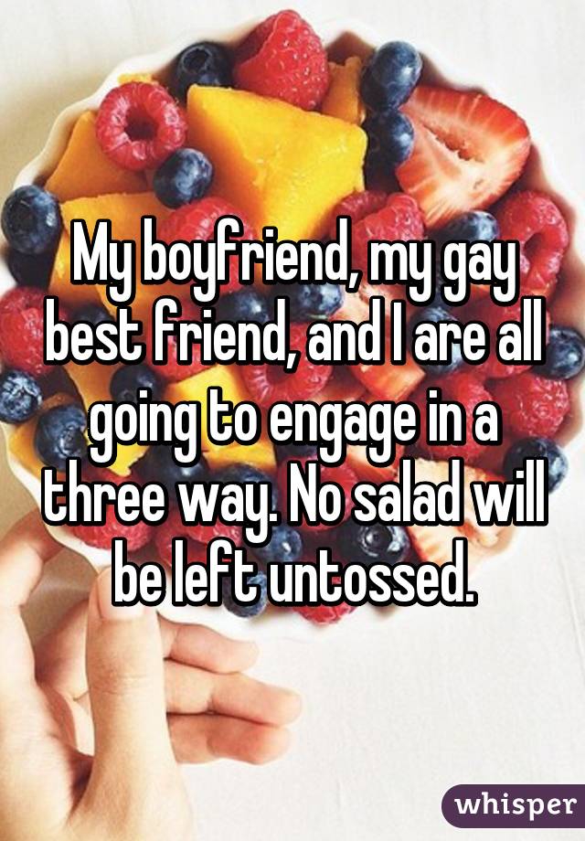 My boyfriend, my gay best friend, and I are all going to engage in a three way. No salad will be left untossed.