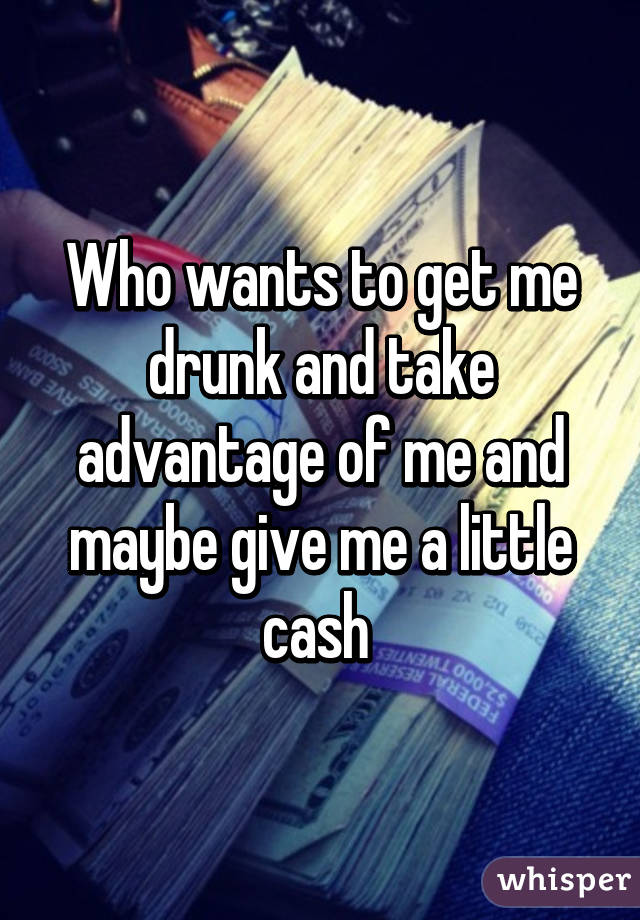 Who wants to get me drunk and take advantage of me and maybe give me a little cash 