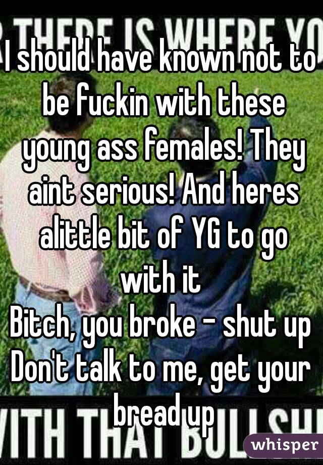 I should have known not to be fuckin with these young ass females! They aint serious! And heres alittle bit of YG to go with it 
Bitch, you broke – shut up
Don't talk to me, get your bread up