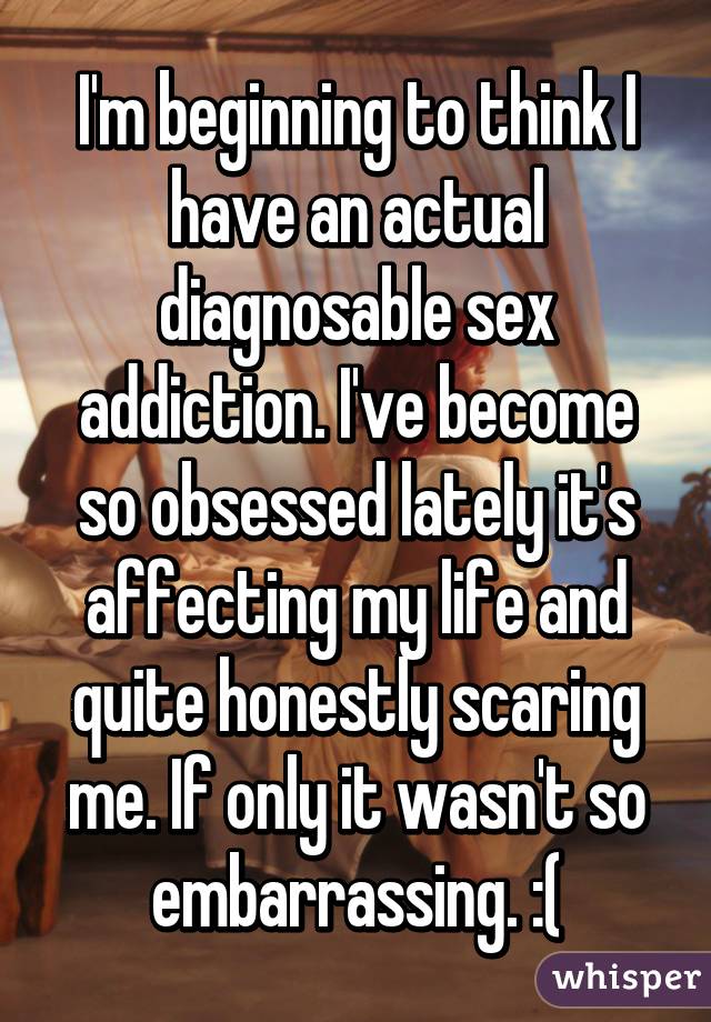 I'm beginning to think I have an actual diagnosable sex addiction. I've become so obsessed lately it's affecting my life and quite honestly scaring me. If only it wasn't so embarrassing. :(