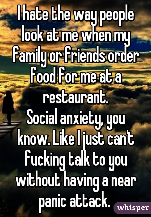 I hate the way people look at me when my family or friends order food for me at a restaurant.
Social anxiety, you know. Like I just can't fucking talk to you without having a near panic attack. 