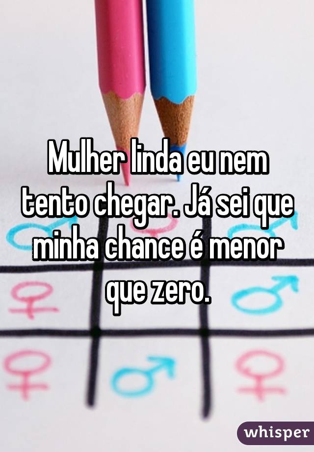 Mulher linda eu nem tento chegar. Já sei que minha chance é menor que zero.