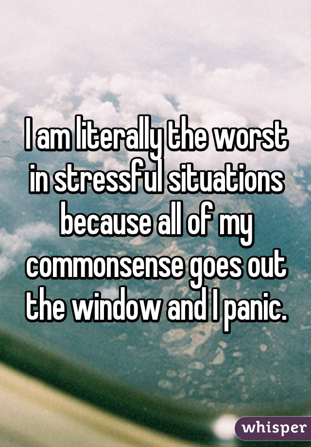 I am literally the worst in stressful situations because all of my commonsense goes out the window and I panic.