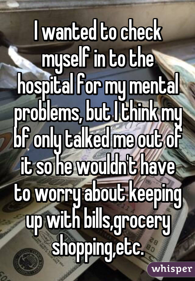 I wanted to check myself in to the hospital for my mental problems, but I think my bf only talked me out of it so he wouldn't have to worry about keeping up with bills,grocery shopping,etc.