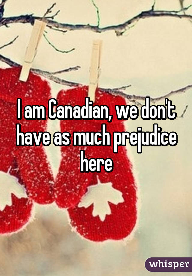 I am Canadian, we don't have as much prejudice here