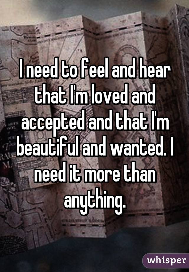 I need to feel and hear that I'm loved and accepted and that I'm beautiful and wanted. I need it more than anything.