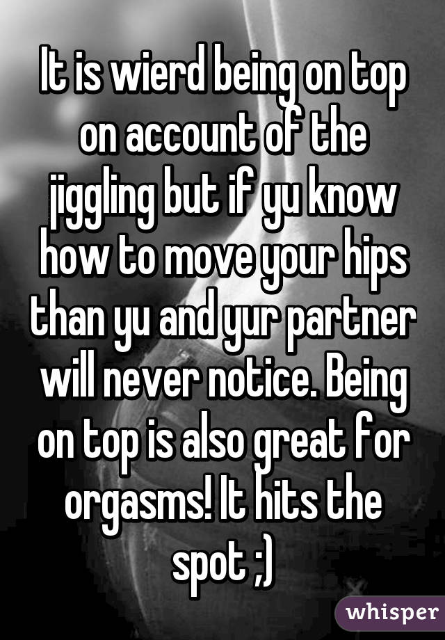 It is wierd being on top on account of the jiggling but if yu know how to move your hips than yu and yur partner will never notice. Being on top is also great for orgasms! It hits the spot ;)