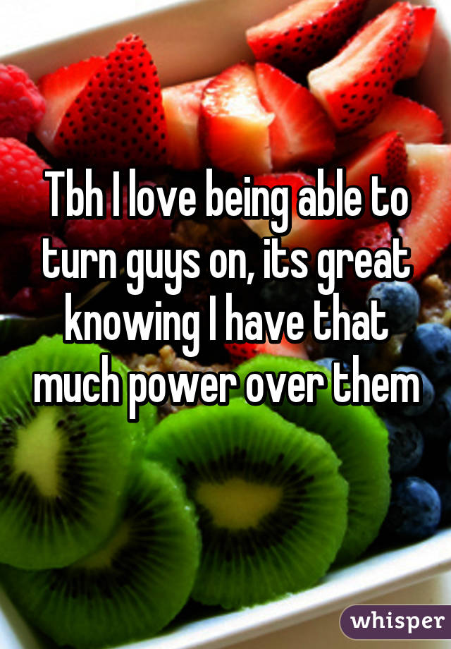 Tbh I love being able to turn guys on, its great knowing I have that much power over them 