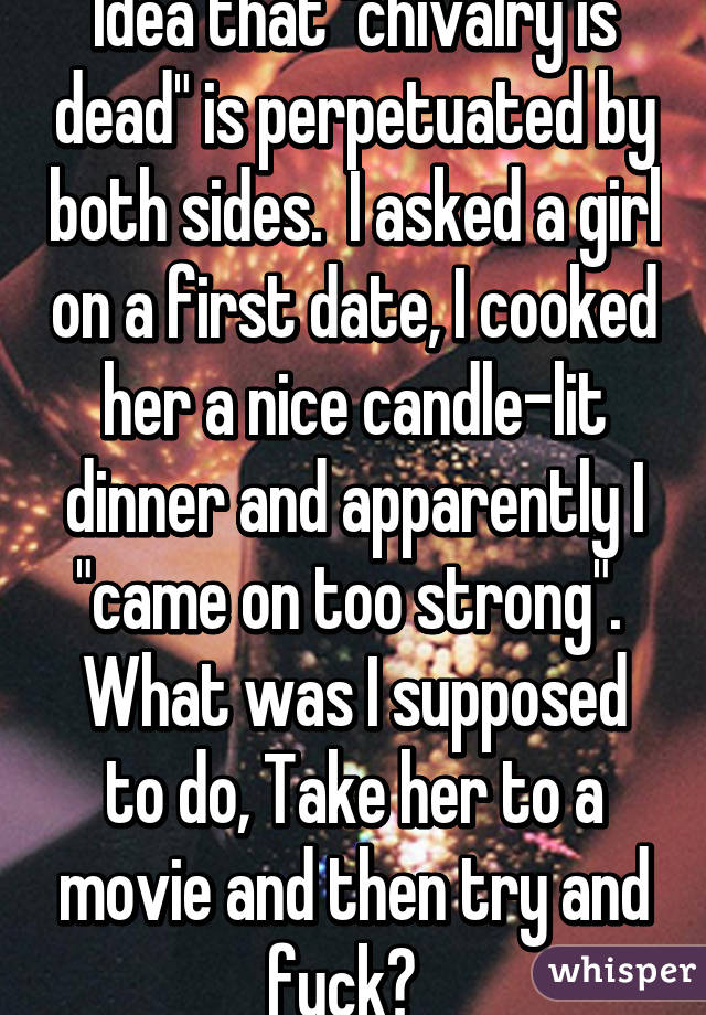 Idea that "chivalry is dead" is perpetuated by both sides.  I asked a girl on a first date, I cooked her a nice candle-lit dinner and apparently I "came on too strong".  What was I supposed to do, Take her to a movie and then try and fuck?  