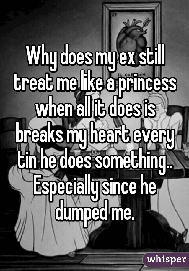 Why does my ex still treat me like a princess when all it does is breaks my heart every tin he does something.. Especially since he dumped me.