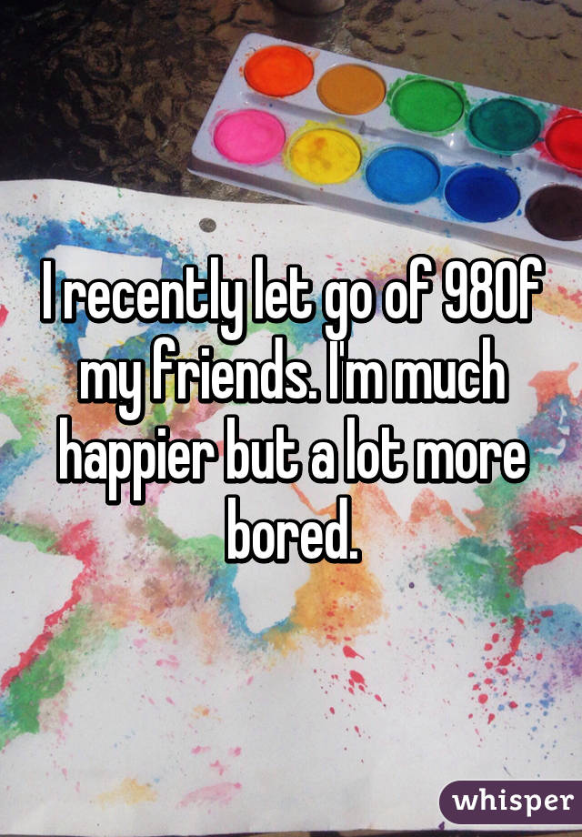 I recently let go of 98% of my friends. I'm much happier but a lot more bored.