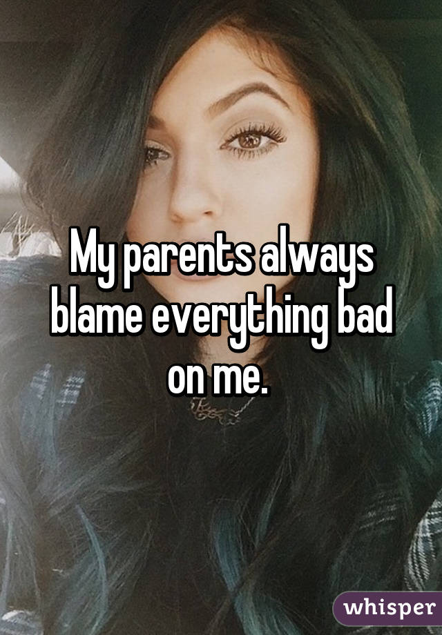 My parents always blame everything bad on me. 