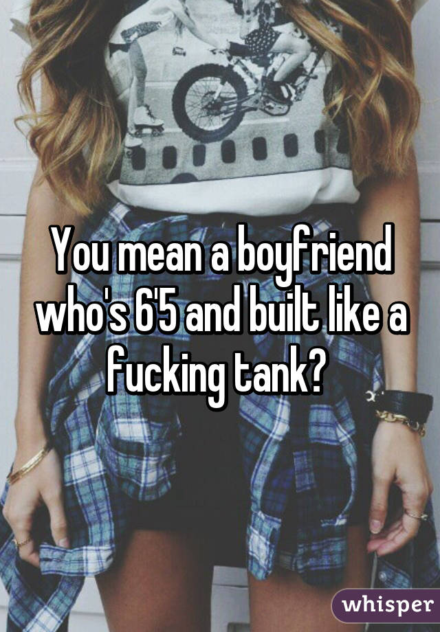 You mean a boyfriend who's 6'5 and built like a fucking tank? 