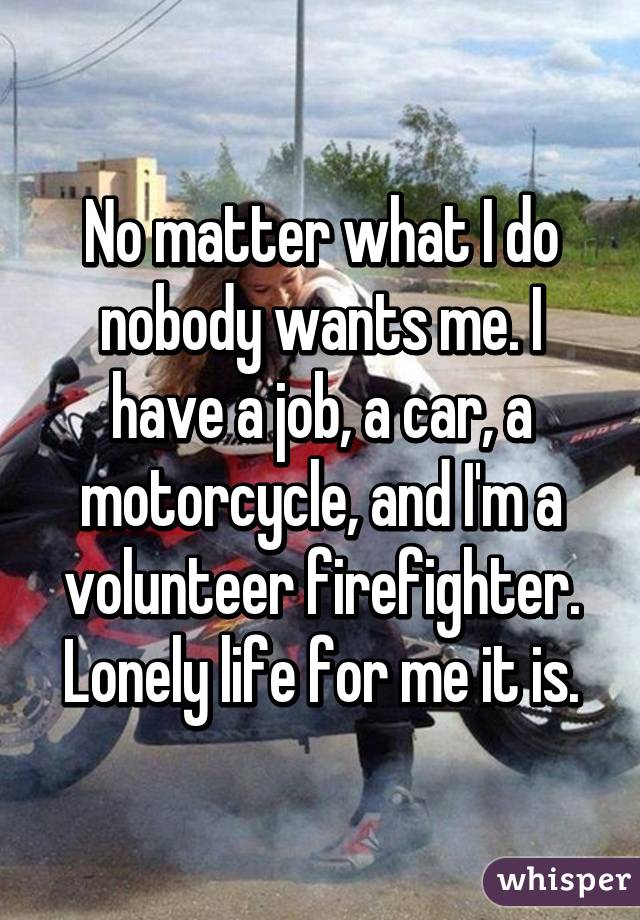 No matter what I do nobody wants me. I have a job, a car, a motorcycle, and I'm a volunteer firefighter. Lonely life for me it is.