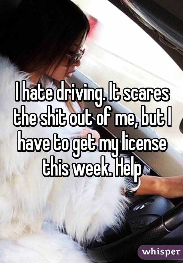 I hate driving. It scares the shit out of me, but I have to get my license this week. Help