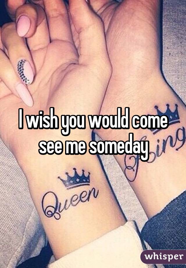 I wish you would come see me someday