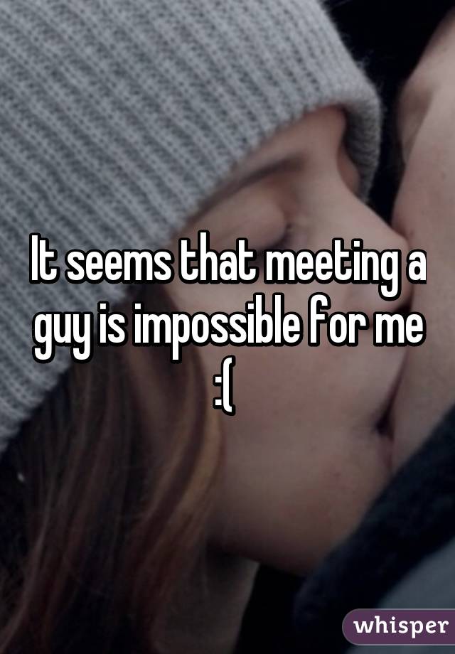 It seems that meeting a guy is impossible for me :( 