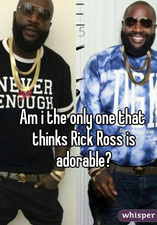 Am i the only one that thinks Rick Ross is adorable?