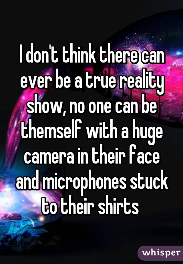 I don't think there can ever be a true reality show, no one can be themself with a huge camera in their face and microphones stuck to their shirts 