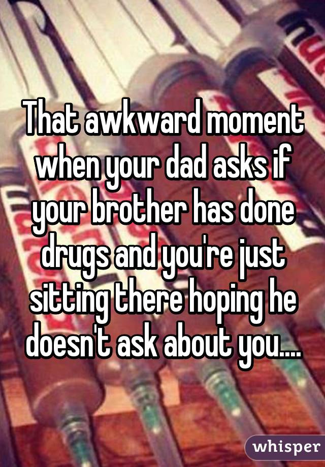 That awkward moment when your dad asks if your brother has done drugs and you're just sitting there hoping he doesn't ask about you....